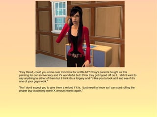 "Hey David, could you come over tomorrow for a little bit? Chay's parents bought us this
painting for our anniversary and it's wonderful but I think they got ripped off on it. I didn't want to
say anything to either of them but I think it's a forgery and I'd like you to look at it and see if it's
one of your guys work."

"No I don't expect you to give them a refund if it is, I just need to know so I can start rolling the
proper buy a painting worth X amount wants again."
 