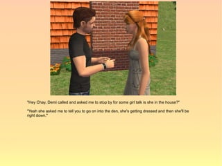 "Hey Chay, Demi called and asked me to stop by for some girl talk is she in the house?"

"Yeah she asked me to tell you to go on into the den, she's getting dressed and then she'll be
right down."
 