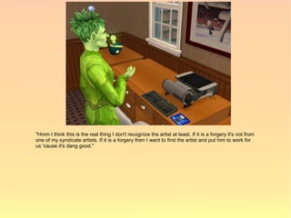 "Hmm I think this is the real thing I don't recognize the artist at least. If it is a forgery it's not from
one of my syndicate artists. If it is a forgery then I want to find the artist and put him to work for
us 'cause it's dang good."
 