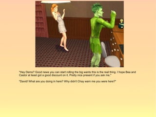 "Hey Dems? Good news you can start rolling the big wants this is the real thing. I hope Bea and
Castor at least got a good discount on it. Pretty nice present if you ask me."

"David! What are you doing in here? Why didn't Chay warn me you were here?"
 