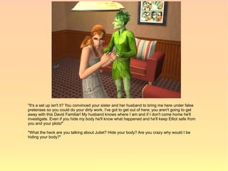 "It's a set up isn't it? You convinced your sister and her husband to bring me here under false
pretenses so you could do your dirty work. I've got to get out of here; you aren't going to get
away with this David Familiar! My husband knows where I am and if I don't come home he'll
investigate. Even if you hide my body he'll know what happened and he'll keep Elliot safe from
you and your plots!"

"What the heck are you talking about Juliet? Hide your body? Are you crazy why would I be
hiding your body?"
 