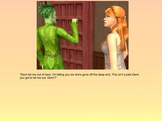 "Demi let me out of here, I'm telling you sis she's gone off the deep end. This isn't a joke Demi
you got to let me out. Demi?"
 