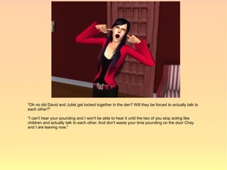 "Oh no did David and Juliet get locked together in the den? Will they be forced to actually talk to
each other?"

"I can't hear your pounding and I won't be able to hear it until the two of you stop acting like
children and actually talk to each other. And don't waste your time pounding on the door Chay
and I are leaving now."
 