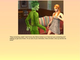 "Stop screaming Juliet! I don't know why Dems locked us in here but your screaming isn't
helping us get out of here. I'm so sick of your dramatics. Now sit down, shut up and let me
think!"
 