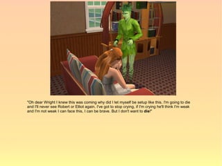 "Oh dear Wright I knew this was coming why did I let myself be setup like this. I'm going to die
and I'll never see Robert or Elliot again. I've got to stop crying, if I'm crying he'll think I'm weak
and I'm not weak I can face this, I can be brave. But I don't want to die!"
 