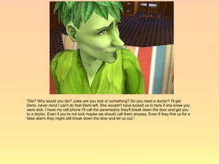 "Die? Why would you die? Jules are you sick or something? Do you need a doctor? I'll get
Demi, never mind I can't do that Demi left. She wouldn't have locked us in here if she knew you
were sick. I have my cell phone I'll call the paramedics they'll break down the door and get you
to a doctor. Even if you're not sick maybe we should call them anyway. Even if they fine us for a
false alarm they might still break down the door and let us out."
 