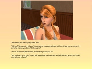 "You mean you aren't going to kill me?"

"Kill you? Why would I kill you? You drive me crazy sometimes but I don't hate you, and even if I
did what makes you think I'd kill anyone?"

"You're a Criminal Mastermind, that's what you do isn't it?"

"Not really err umm I can't really talk about that, trade secrets and all. But why would you think I
was going to kill you?"
 