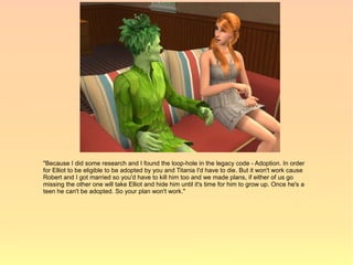 "Because I did some research and I found the loop-hole in the legacy code - Adoption. In order
for Elliot to be eligible to be adopted by you and Titania I'd have to die. But it won't work cause
Robert and I got married so you'd have to kill him too and we made plans, if either of us go
missing the other one will take Elliot and hide him until it's time for him to grow up. Once he's a
teen he can't be adopted. So your plan won't work."
 