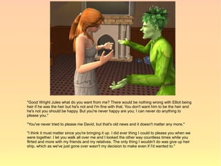 "Good Wright Jules what do you want from me? There would be nothing wrong with Elliot being
heir if he was the heir but he's not and I'm fine with that. You don't want him to be the heir and
he's not you should be happy. But you're never happy are you; I can never do anything to
please you."

"You've never tried to please me David, but that's old news and it doesn't matter any more."

"I think it must matter since you're bringing it up. I did ever thing I could to please you when we
were together. I let you walk all over me and I looked the other way countless times while you
flirted and more with my friends and my relatives. The only thing I wouldn't do was give up heir
ship, which as we've just gone over wasn't my decision to make even if I'd wanted to."
 