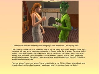 "I should have been the most important thing in your life and I wasn't, the legacy was."

"Back then you were the most important thing in my life. Being legacy heir was just a title. If you
think that our lives would have been different if I'd been a spare you're wrong. You know Jules I
always considered myself to be lucky in that both of the women that I loved were considered
legacy legal so I never had to consider a choice between love and legacy. I don't know what
would have happened if you hadn't been legacy legal, would I have fought for you? Probably, I
would have but who knows."

"No you wouldn't have, you wouldn't have looked twice at me if I hadn't been legacy legal. Your
grandmother introduced us because I was legacy legal not because I was me, Juliet."
 