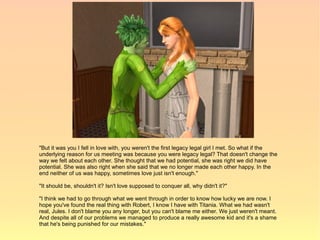"But it was you I fell in love with, you weren't the first legacy legal girl I met. So what if the
underlying reason for us meeting was because you were legacy legal? That doesn't change the
way we felt about each other. She thought that we had potential, she was right we did have
potential. She was also right when she said that we no longer made each other happy. In the
end neither of us was happy, sometimes love just isn't enough."

"It should be, shouldn't it? Isn't love supposed to conquer all, why didn't it?"

"I think we had to go through what we went through in order to know how lucky we are now. I
hope you've found the real thing with Robert, I know I have with Titania. What we had wasn't
real, Jules. I don't blame you any longer, but you can't blame me either. We just weren't meant.
And despite all of our problems we managed to produce a really awesome kid and it's a shame
that he's being punished for our mistakes."
 