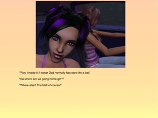 "Woo I made it! I swear Dad normally has ears like a bat!"

"So where are we going home girl?"

"Where else? The Mall of course!"
 