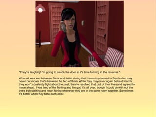 "They're laughing! I'm going to unlock the door so it's time to bring in the reserves."

What all was said between David and Juliet during their hours imprisoned in Demi's den may
never be known, that's between the two of them. While they may never again be best friends
they won't constantly fight about the past, they've resolved that part of their lives and agreed to
move ahead. I was tired of the fighting and I'm glad it's all over, though I could do with out the
three bolt stalking and heart farting whenever they are in the same room together. Sometimes
it's better when they hate each other.
 