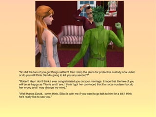 "So did the two of you get things settled? Can I stop the plans for protective custody now Juliet
or do you still think David's going to kill you any second?"

"Robert! Hey I don't think I ever congratulated you on your marriage. I hope that the two of you
will be as happy as Titania and I are. I think I got her convinced that I'm not a murderer but do
her wrong and I may change my mind."

"Well thanks David, I umm think. Elliot is with me if you want to go talk to him for a bit; I think
he'd really like to see you."
 