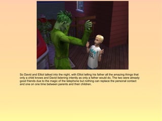 So David and Elliot talked into the night, with Elliot telling his father all the amazing things that
only a child knows and David listening intently as only a father would do. The two were already
good friends due to the magic of the telephone but nothing can replace the personal contact
and one on one time between parents and their children.
 