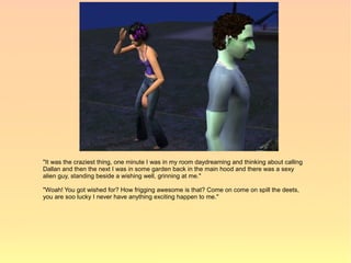"It was the craziest thing, one minute I was in my room daydreaming and thinking about calling
Dallan and then the next I was in some garden back in the main hood and there was a sexy
alien guy, standing beside a wishing well, grinning at me."

"Woah! You got wished for? How frigging awesome is that? Come on come on spill the deets,
you are soo lucky I never have anything exciting happen to me."
 