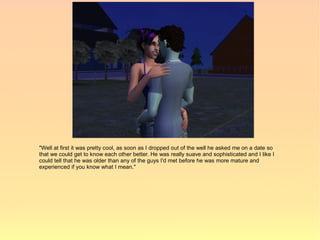 "Well at first it was pretty cool, as soon as I dropped out of the well he asked me on a date so
that we could get to know each other better. He was really suave and sophisticated and I like I
could tell that he was older than any of the guys I'd met before he was more mature and
experienced if you know what I mean."
 