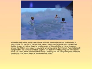 But all too soon it was time to take the final dip in the lake and get packed up and ready to
return home. For the kids of the first circle it was a vacation to remember, and they were all
looking forward to the time they'd be together again at University. Due to the varying ages
among the children some would be leaving for University sooner than the rest. Puck had already
completed his first semester and both Delphine and Bottom would be joining him in the dorms
soon. For Emma, Elliot, Denise and Elle though University was still a ways away they had some
growing up to do before they'd be ready to join the others.
 