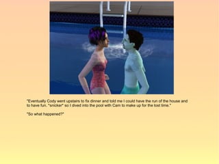 "Eventually Cody went upstairs to fix dinner and told me I could have the run of the house and
to have fun. *snicker* so I dived into the pool with Cam to make up for the lost time."

"So what happened?"
 