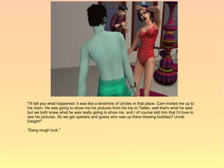 "I'll tell you what happened; it was like a landmine of Uncles in that place. Cam invited me up to
his room. He was going to show me his pictures from his trip to Twikki, well that's what he said
but we both knew what he was really going to show me, and I of course told him that I'd love to
see his pictures. So we get upstairs and guess who was up there blowing bubbles? Uncle
Dwight!"

"Dang rough luck."
 