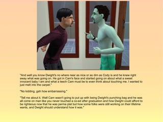 "And well you know Dwight's no where near as nice or as dim as Cody is and he knew right
away what was going on. He got in Cam's face and started going on about what a sweet
innocent baby I am and what a leech Cam must be to even think about touching me. I wanted to
just melt into the carpet."

"No kidding, gah how embarrassing."

"Tell me about it. Well Cam wasn't going to put up with being Dwight's punching bag and he was
all come on man like you never touched a co-ed after graduation and how Dwight could afford to
be righteous now that he was perma plat but how some folks were still working on their lifetime
wants, and Dwight should understand how it was."
 
