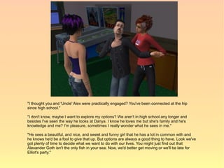 "I thought you and 'Uncle' Alex were practically engaged? You've been connected at the hip
since high school."

"I don't know, maybe I want to explore my options? We aren't in high school any longer and
besides I've seen the way he looks at Danya. I know he loves me but she's family and he's
knowledge and me? I'm pleasure, sometimes I really wonder what he sees in me."

"He sees a beautiful, and nice, and sweet and funny girl that he has a lot in common with and
he knows he'd be a fool to give that up. But options are always a good thing to have. Look we've
got plenty of time to decide what we want to do with our lives. You might just find out that
Alexander Goth isn't the only fish in your sea. Now, we'd better get moving or we'll be late for
Elliot's party."
 