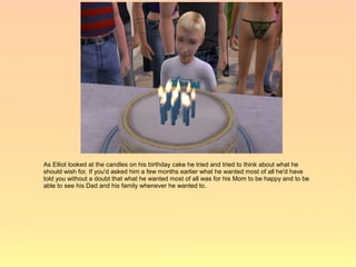 As Elliot looked at the candles on his birthday cake he tried and tried to think about what he
should wish for. If you'd asked him a few months earlier what he wanted most of all he'd have
told you without a doubt that what he wanted most of all was for his Mom to be happy and to be
able to see his Dad and his family whenever he wanted to.
 