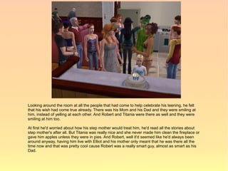 Looking around the room at all the people that had come to help celebrate his teening, he felt
that his wish had come true already. There was his Mom and his Dad and they were smiling at
him, instead of yelling at each other. And Robert and Titania were there as well and they were
smiling at him too.

At first he'd worried about how his step mother would treat him, he'd read all the stories about
step mother's after all. But Titania was really nice and she never made him clean the fireplace or
gave him apples unless they were in pies. And Robert, well it'd seemed like he'd always been
around anyway, having him live with Elliot and his mother only meant that he was there all the
time now and that was pretty cool cause Robert was a really smart guy, almost as smart as his
Dad.
 