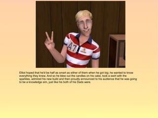 Elliot hoped that he'd be half as smart as either of them when he got big; he wanted to know
everything they knew. And so he blew out the candles on his cake, took a swirl with the
sparkles, admired his new build and then proudly announced to his audience that he was going
to be a knowledge sim, just like his both of his Dads were.
 