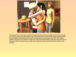 The second part of his wish he kept to himself, the part where he wanted to find a girl as pretty
and as nice as his two moms were. A few days later when he went to his sister's birthday party
he was bowled over thinking that maybe he'd actually known that girl all his life. When Elliot
walked in the door of his father's house his child hood friend Deanna Indie threw her self into his
arms and said "It's about time you grew up!" popping the locks off their first kiss wants in the
process.
 
