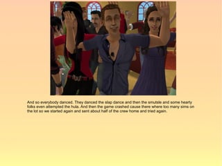 And so everybody danced. They danced the slap dance and then the smutsle and some hearty
folks even attempted the hula. And then the game crashed cause there where too many sims on
the lot so we started again and sent about half of the crew home and tried again.
 