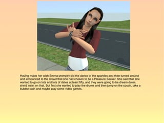 Having made her wish Emma promptly did the dance of the sparkles and then turned around
and announced to the crowd that she had chosen to be a Pleasure Seeker. She said that she
wanted to go on lots and lots of dates at least fifty, and they were going to be dream dates,
she'd insist on that. But first she wanted to play the drums and then jump on the couch, take a
bubble bath and maybe play some video games.
 