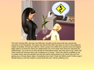 The next morning Elle: who has very little tact, brought up the issue that was concerning
everyone in the household. The issue was that Emma didn't yet seem to know if she preferred
males or females. Emma had rolled bi, which causes me a little bit of concern since the legacy
legal options out there for same sex relationships are much lower than those for opposite sex
relationships. I try to let my bi sims decide for themselves which way they want to go, which will
mean hands off romance wise until a preference is chosen. There are options available to her
no matter which way she decides but until she starts putting faces to her wants she won't be
getting any of those dream dates. Considering how much I hate her lifetime want I'd like to get it
started early so until she makes a choice both she and I will be suffering a bit.
 