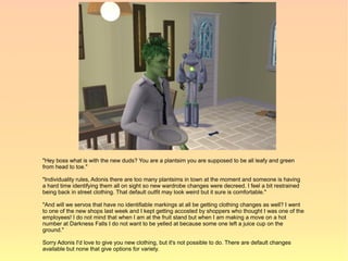 "Hey boss what is with the new duds? You are a plantsim you are supposed to be all leafy and green
from head to toe."

"Individuality rules, Adonis there are too many plantsims in town at the moment and someone is having
a hard time identifying them all on sight so new wardrobe changes were decreed. I feel a bit restrained
being back in street clothing. That default outfit may look weird but it sure is comfortable."

"And will we servos that have no identifiable markings at all be getting clothing changes as well? I went
to one of the new shops last week and I kept getting accosted by shoppers who thought I was one of the
employees! I do not mind that when I am at the fruit stand but when I am making a move on a hot
number at Darkness Falls I do not want to be yelled at because some one left a juice cup on the
ground."

Sorry Adonis I'd love to give you new clothing, but it's not possible to do. There are default changes
available but none that give options for variety.
 