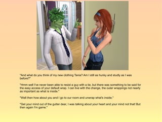 "And what do you think of my new clothing Tania? Am I still as hunky and studly as I was
before?"

"Hmm well I've never been able to resist a guy with a tie, but there was something to be said for
the easy access of your default wrap. I can live with the change, the outer wrappings not nearly
as important as what is inside."

"Well then how about you and I go to our room and unwrap what's inside."

"Get your mind out of the gutter dear, I was talking about your heart and your mind not that! But
then again I'm game."
 