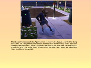 Then there's the neatness factor. Again Emma's no neat freak but you'd never find her doing
this. Emma can safely shower while Elle will moan so much about cleaning up the mess she
makes showering that's it's easier to have her take baths. Cass could have corrected that but I
actually like sims to be on the sloppy side since they eat faster. Sorry but no one takes three
hours to eat dinner every night.
 