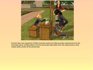 Emma's also very supportive of Elle's business hopes and often provides entertainment for the
lemonade stand. Unfortunately for Emma lemonade sells better than free styling does so Elle
makes better profits off the partnership.
 