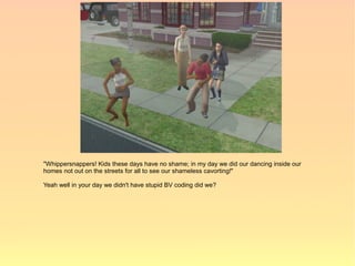 "Whippersnappers! Kids these days have no shame; in my day we did our dancing inside our
homes not out on the streets for all to see our shameless cavorting!"

Yeah well in your day we didn't have stupid BV coding did we?
 