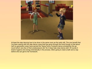 At least the slap dancing has to be done in the same room as the radio still. The one benefit that
I've been seeing with the slap dance craze that has gone through the hood though is that about
half my generation sixes have earned the Tsang Fancy Footwork dance scholarship this go
round which very few of their predecessors did. So it does help raise dance skill. Of course it
lowers hygiene and energy dramatically in the process. Elle's going to need a bath and a nap
before she can get to her homework.
 