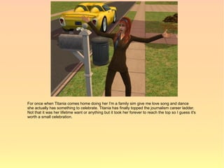 For once when Titania comes home doing her I'm a family sim give me love song and dance
she actually has something to celebrate. Titania has finally topped the journalism career ladder.
Not that it was her lifetime want or anything but it took her forever to reach the top so I guess it's
worth a small celebration.
 