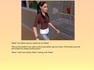 *Bawk* Your father said you couldn't go out *Bawk*

"Shut up bird breath! If you wake up the house before I get out of here, I'll let Scotty have that
parrot feast he's always drooling about."

*Bawk* I didn't see nothing *Bawk* nothing at all! *Bawk*
 
