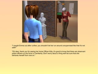 "I caught Emma out after curfew; you shouldn't let her run around unsupervised like that it's not
safe!"

"Oh dear, thank you for seeing her home Officer Kitty, it's good to know that there are observant
police officers on the force in Familiarity. Don't worry about a thing we'll be sure that she
behaves herself from now on."
 