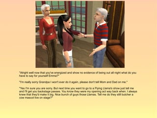 "Alright well now that you've energized and show no evidence of being out all night what do you
have to say for yourself Emma?"

"I'm really sorry Grandpa I won't ever do it again, please don't tell Mom and Dad on me."

"Yes I'm sure you are sorry. But next time you want to go to a Flying Llama's show just tell me
and I'll get you backstage passes. You know they were my opening act way back when. I always
knew that they'd make it big. Nice bunch of guys those Llamas. Tell me do they still butcher a
cow mascot live on stage?"
 