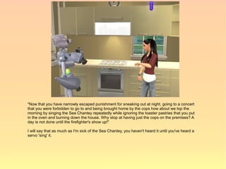 "Now that you have narrowly escaped punishment for sneaking out at night, going to a concert
that you were forbidden to go to and being brought home by the cops how about we top the
morning by singing the Sea Chantey repeatedly while ignoring the toaster pastries that you put
in the oven and burning down the house. Why stop at having just the cops on the premises? A
day is not done until the firefighter's show up!"

I will say that as much as I'm sick of the Sea Chantey, you haven't heard it until you've heard a
servo 'sing' it.
 