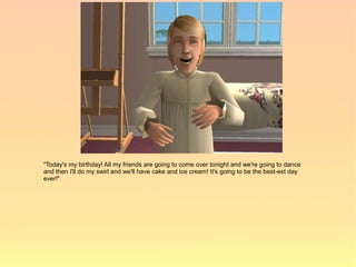 "Today's my birthday! All my friends are going to come over tonight and we're going to dance
and then I'll do my swirl and we'll have cake and ice cream! It's going to be the best-est day
ever!"
 