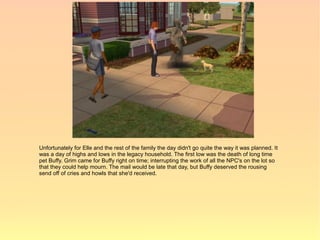 Unfortunately for Elle and the rest of the family the day didn't go quite the way it was planned. It
was a day of highs and lows in the legacy household. The first low was the death of long time
pet Buffy. Grim came for Buffy right on time; interrupting the work of all the NPC's on the lot so
that they could help mourn. The mail would be late that day, but Buffy deserved the rousing
send off of cries and howls that she'd received.
 