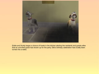 Eddie and Scotty began a chorus of howls in the kitchen alerting the residents and guests alike
that an uninvited guest had shown up for the party. Elle's birthday celebration had cruelly been
turned into a wake.
 