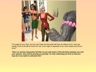 "I'm ready for you Grim, but you can't take me first what will Cary do without me? I won't go
quietly if he's to be left to mourn for me. It isn't right to separate us so. Even death can't be so
cruel."

"Have no worries Cassandra Familiar we are well aware of the devotion between you and
your spouse. Cary will be joining you quickly; I'm only collecting you first so that you
may be in my realm to welcome him."
 