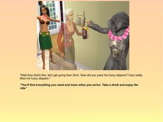 "Well then that's fine, let's get going then Grim. Now did you pack his fuzzy slippers? Cary really
likes his fuzzy slippers."

"You'll find everything you need and more when you arrive. Take a drink and enjoy the
ride."
 