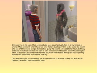 Grim was true to his word. I had never actually seen a dual pickup before in all my time as a
simmer. Most commonly when I have two sims that are due to join Grim on the same day he will
take one and then leave and get them settled giving the second a few additional hours. But Cary
and Cass in death as well as in life were in sync and Grim would not take one without taking the
other. As soon as Cassandra made her final exit, Grim eerily floated through the house ignoring
all walls and boundaries in his search for Cary.

Cary was waiting for him impatiently. He didn't want Cass to be alone for long, for what would
Cass do if she didn't have him to fuss over?
 